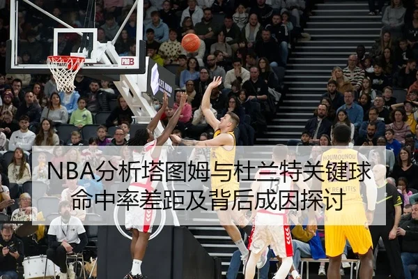 NBA分析塔图姆与杜兰特关键球命中率差距及背后成因探讨