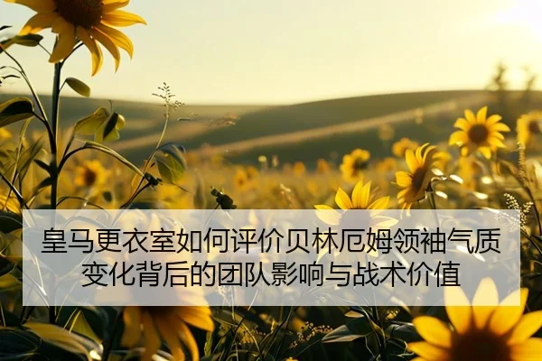 皇马更衣室如何评价贝林厄姆领袖气质变化背后的团队影响与战术价值