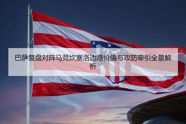 巴萨复盘对阵马竞坎塞洛边路价值与攻防牵引全景解析