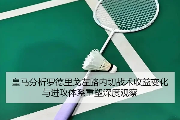 皇马分析罗德里戈左路内切战术收益变化与进攻体系重塑深度观察