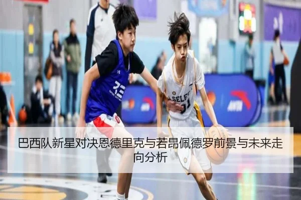 巴西队新星对决恩德里克与若昂佩德罗前景与未来走向分析